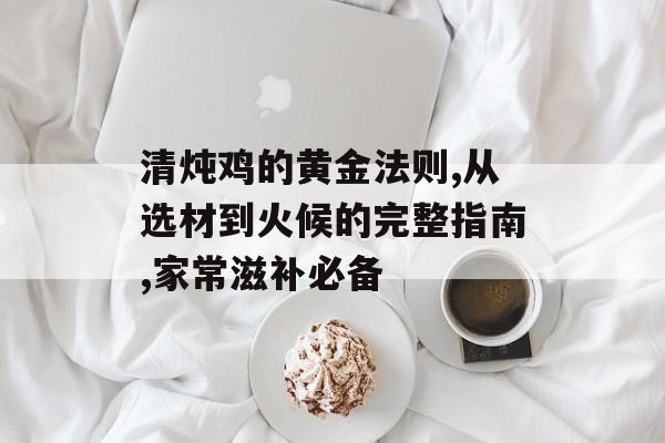 清炖鸡的黄金法则,从选材到火候的完整指南,家常滋补必备-第1张图片-