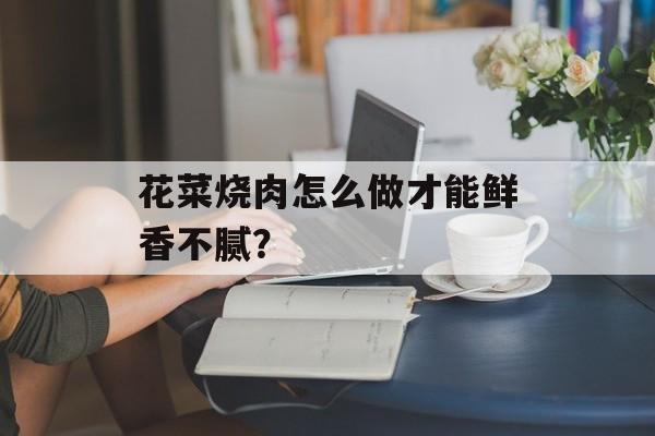 花菜烧肉怎么做才能鲜香不腻？-第1张图片-