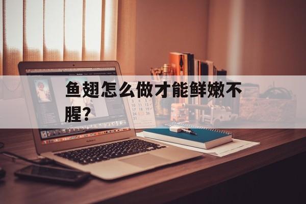鱼翅怎么做才能鲜嫩不腥？-第1张图片-