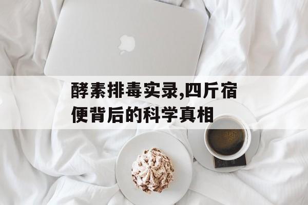 酵素排毒实录,四斤宿便背后的科学真相-第1张图片-