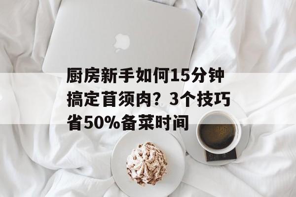 厨房新手如何15分钟搞定苜须肉？3个技巧省50%备菜时间-第1张图片-