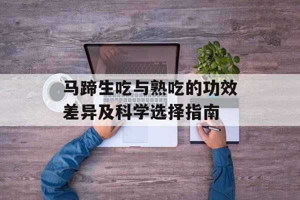 马蹄生吃与熟吃的功效差异及科学选择指南-第1张图片-