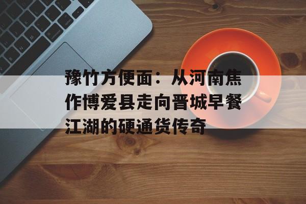 豫竹方便面：从河南焦作博爱县走向晋城早餐江湖的硬通货传奇-第1张图片-