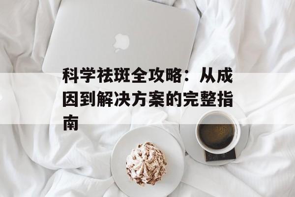 科学祛斑全攻略：从成因到解决方案的完整指南-第1张图片-