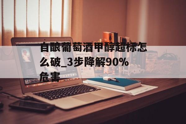 自酿葡萄酒甲醇超标怎么破_3步降解90%危害-第1张图片-