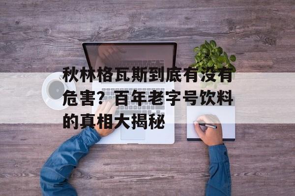 秋林格瓦斯到底有没有危害？百年老字号饮料的真相大揭秘-第1张图片-