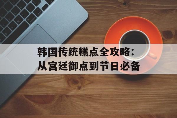 韩国传统糕点全攻略:从宫廷御点到节日必备-第1张图片- 韩国传统糕点全攻略:从宫廷御点到节日必备-第1张图片-