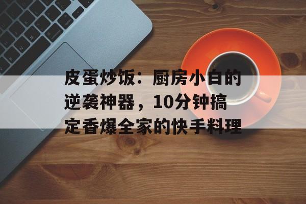 皮蛋炒饭：厨房小白的逆袭神器，10分钟搞定香爆全家的快手料理-第1张图片-