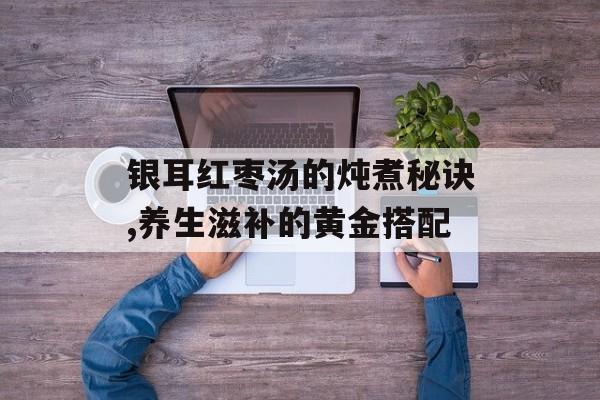 银耳红枣汤的炖煮秘诀,养生滋补的黄金搭配-第1张图片- 银耳红枣汤的炖煮秘诀,养生滋补的黄金搭配-第1张图片-