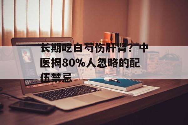 长期吃白芍伤肝肾?中医揭80%人忽略的配伍禁忌-第1张图片- 长期吃白芍伤肝肾?中医揭80%人忽略的配伍禁忌-第1张图片-