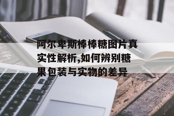 阿尔卑斯棒棒糖图片真实性解析,如何辨别糖果包装与实物的差异-第1张图片-