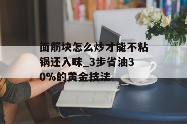 面筋块怎么炒才能不粘锅还入味_3步省油30%的黄金技法-第1张图片-