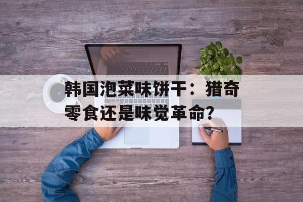 韩国泡菜味饼干：猎奇零食还是味觉革命？-第1张图片-