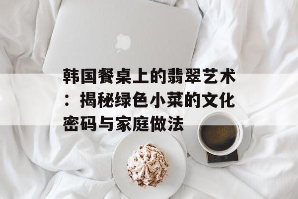 韩国餐桌上的翡翠艺术：揭秘绿色小菜的文化密码与家庭做法-第1张图片-