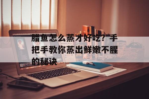 腊鱼怎么蒸才好吃？手把手教你蒸出鲜嫩不腥的秘诀-第1张图片-