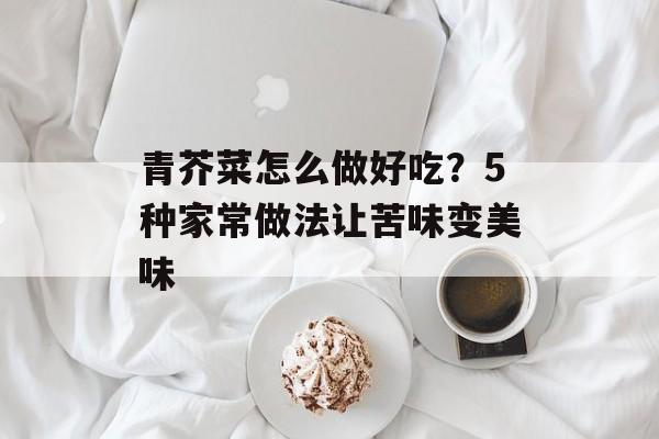 青芥菜怎么做好吃？5种家常做法让苦味变美味-第1张图片-