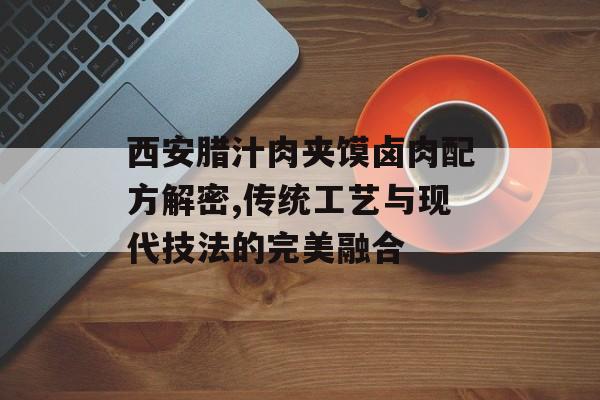 西安腊汁肉夹馍卤肉配方解密,传统工艺与现代技法的完美融合-第1张图片-
