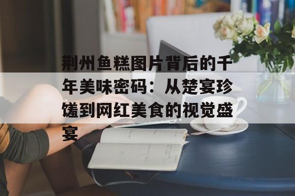 荆州鱼糕图片背后的千年美味密码：从楚宴珍馐到网红美食的视觉盛宴-第1张图片-