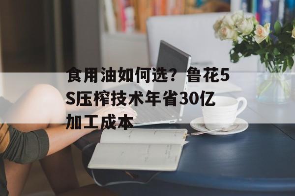 食用油如何选？鲁花5S压榨技术年省30亿加工成本-第1张图片-