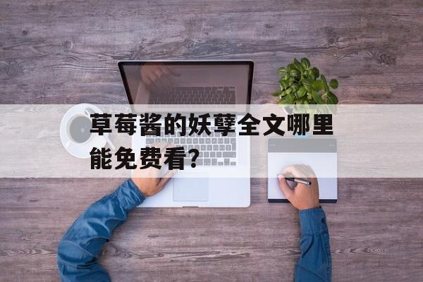 草莓酱的妖孽全文哪里能免费看？-第1张图片-