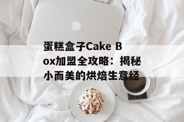 蛋糕盒子Cake Box加盟全攻略：揭秘小而美的烘焙生意经-第1张图片-