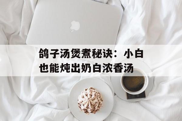 鸽子汤煲煮秘诀：小白也能炖出奶白浓香汤-第1张图片-