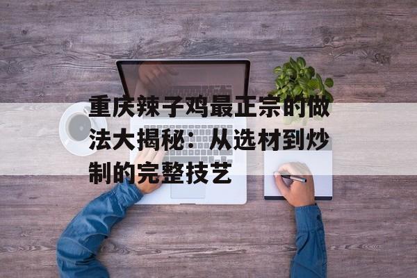重庆辣子鸡最正宗的做法大揭秘：从选材到炒制的完整技艺-第1张图片-