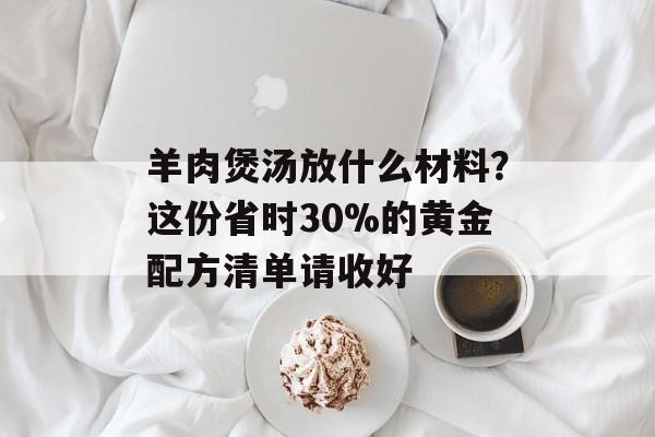 羊肉煲汤放什么材料？这份省时30%的黄金配方清单请收好-第1张图片-