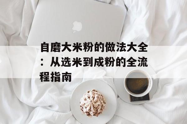 自磨大米粉的做法大全:从选米到成粉的全流程指南-第1张图片- 自磨大米粉的做法大全:从选米到成粉的全流程指南-第1张图片-