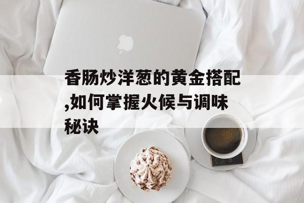香肠炒洋葱的黄金搭配,如何掌握火候与调味秘诀-第1张图片-