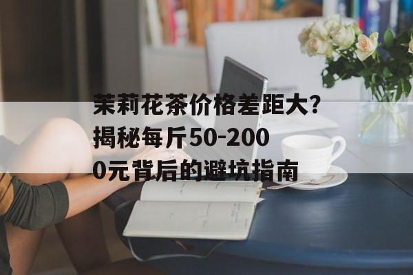 茉莉花茶价格差距大？揭秘每斤50-2000元背后的避坑指南-第1张图片-