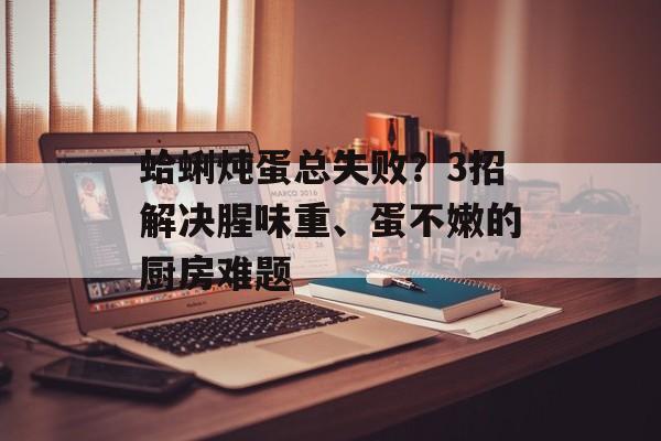 蛤蜊炖蛋总失败？3招解决腥味重、蛋不嫩的厨房难题-第1张图片-