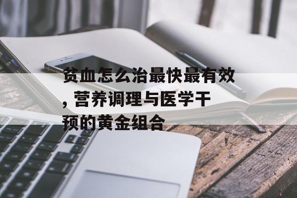 贫血怎么治最快最有效, 营养调理与医学干预的黄金组合-第1张图片-