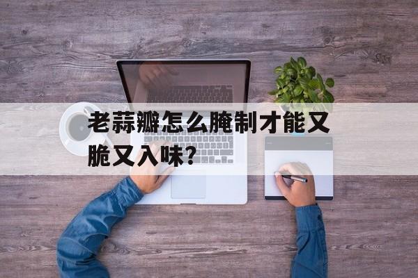 老蒜瓣怎么腌制才能又脆又入味？-第1张图片-