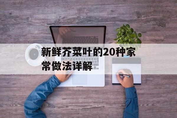 新鲜芥菜叶的20种家常做法详解-第1张图片-