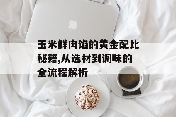 玉米鲜肉馅的黄金配比秘籍,从选材到调味的全流程解析-第1张图片-