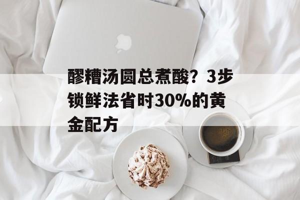 醪糟汤圆总煮酸？3步锁鲜法省时30%的黄金配方-第1张图片-