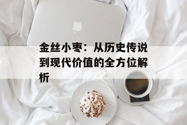 金丝小枣：从历史传说到现代价值的全方位解析-第1张图片-