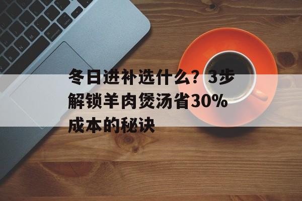 冬日进补选什么？3步解锁羊肉煲汤省30%成本的秘诀-第1张图片-