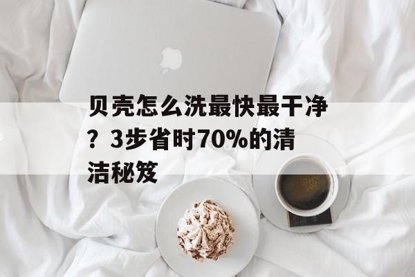贝壳怎么洗最快最干净？3步省时70%的清洁秘笈-第1张图片-
