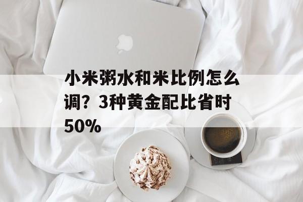 小米粥水和米比例怎么调？3种黄金配比省时50%-第1张图片-