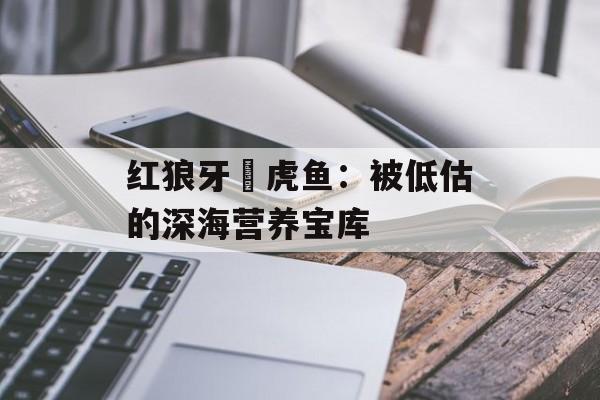 红狼牙鰕虎鱼：被低估的深海营养宝库-第1张图片-