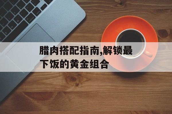 腊肉搭配指南,解锁最下饭的黄金组合-第1张图片-