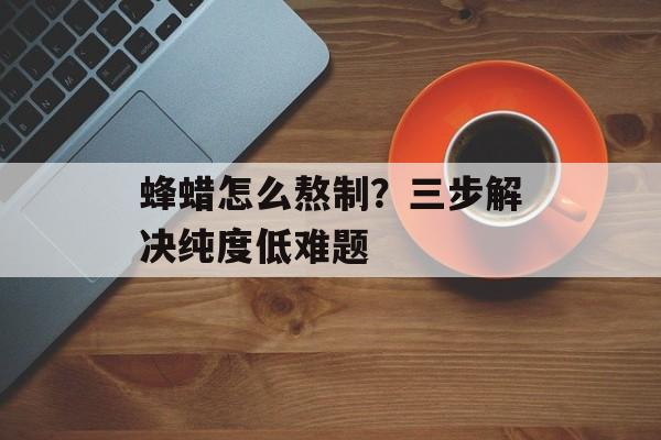 蜂蜡怎么熬制？三步解决纯度低难题-第1张图片-
