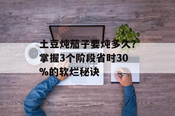 土豆炖茄子要炖多久？掌握3个阶段省时30%的软烂秘诀-第1张图片-