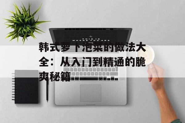 韩式萝卜泡菜的做法大全：从入门到精通的脆爽秘籍-第1张图片-