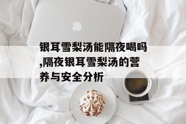 银耳雪梨汤能隔夜喝吗,隔夜银耳雪梨汤的营养与安全分析-第1张图片-