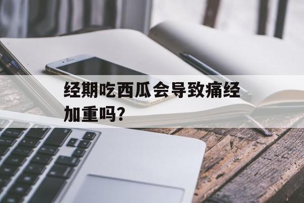 经期吃西瓜会导致痛经加重吗？-第1张图片-