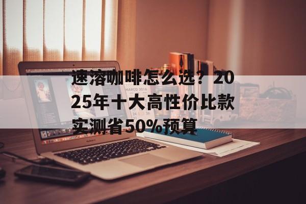 速溶咖啡怎么选？2025年十大高性价比款实测省50%预算-第1张图片-