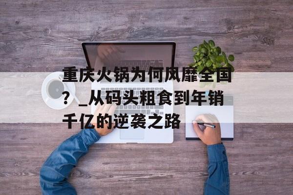 重庆火锅为何风靡全国？_从码头粗食到年销千亿的逆袭之路-第1张图片-